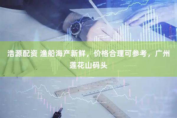 浩源配资 渔船海产新鲜，价格合理可参考，广州莲花山码头