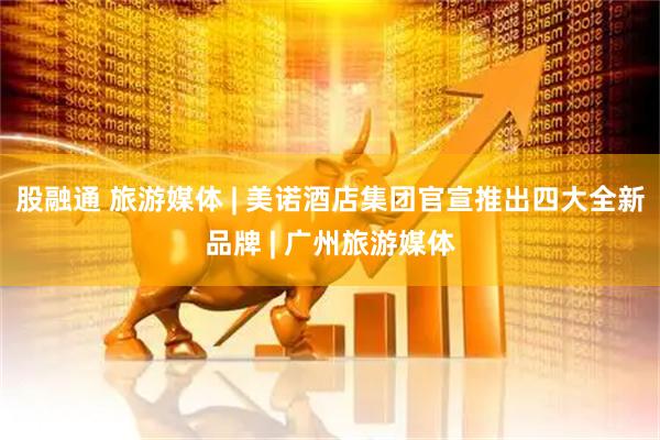 股融通 旅游媒体 | 美诺酒店集团官宣推出四大全新品牌 | 广州旅游媒体