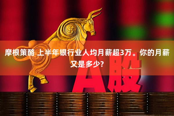 摩根策酪 上半年银行业人均月薪超3万。你的月薪又是多少?