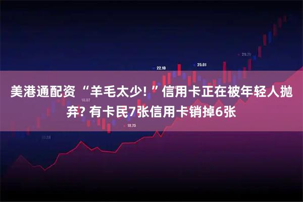 美港通配资 “羊毛太少! ”信用卡正在被年轻人抛弃? 有卡民7张信用卡销掉6张