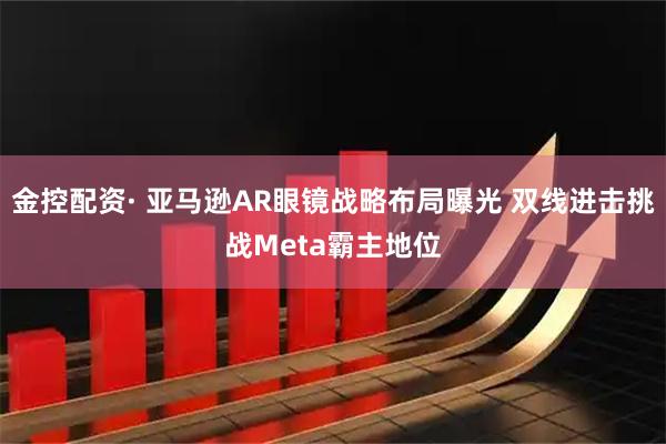 金控配资· 亚马逊AR眼镜战略布局曝光 双线进击挑战Meta霸主地位
