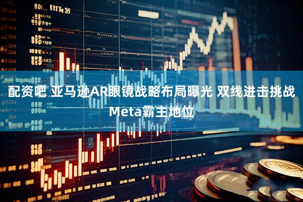 配资吧 亚马逊AR眼镜战略布局曝光 双线进击挑战Meta霸主地位