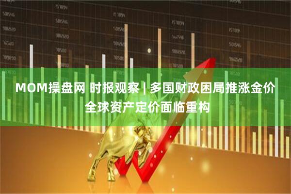 MOM操盘网 时报观察 | 多国财政困局推涨金价 全球资产定价面临重构