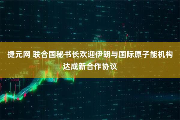 捷元网 联合国秘书长欢迎伊朗与国际原子能机构达成新合作协议