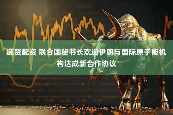 威贤配资 联合国秘书长欢迎伊朗与国际原子能机构达成新合作协议