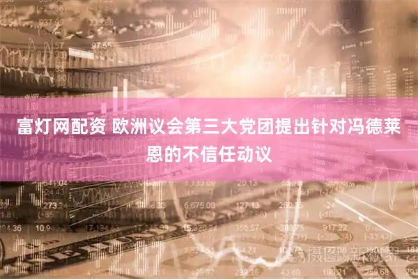 富灯网配资 欧洲议会第三大党团提出针对冯德莱恩的不信任动议