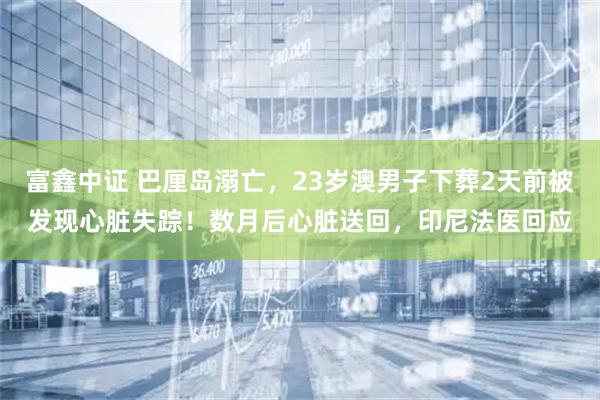 富鑫中证 巴厘岛溺亡，23岁澳男子下葬2天前被发现心脏失踪！数月后心脏送回，印尼法医回应