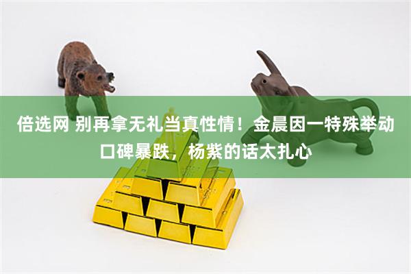 倍选网 别再拿无礼当真性情！金晨因一特殊举动口碑暴跌，杨紫的话太扎心