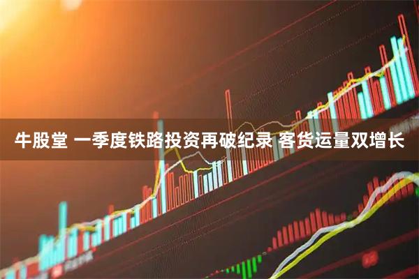 牛股堂 一季度铁路投资再破纪录 客货运量双增长