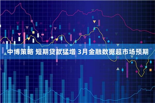 中博策略 短期贷款猛增 3月金融数据超市场预期