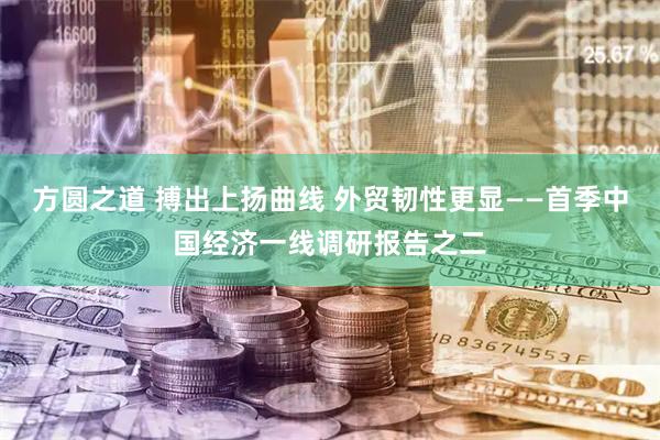 方圆之道 搏出上扬曲线 外贸韧性更显——首季中国经济一线调研报告之二
