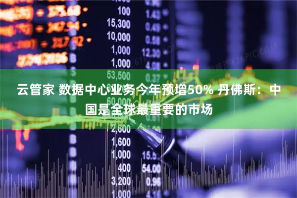 云管家 数据中心业务今年预增50% 丹佛斯：中国是全球最重要的市场