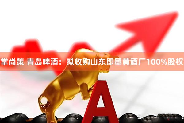 掌尚策 青岛啤酒：拟收购山东即墨黄酒厂100%股权