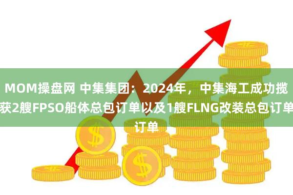 MOM操盘网 中集集团：2024年，中集海工成功揽获2艘FPSO船体总包订单以及1艘FLNG改装总包订单
