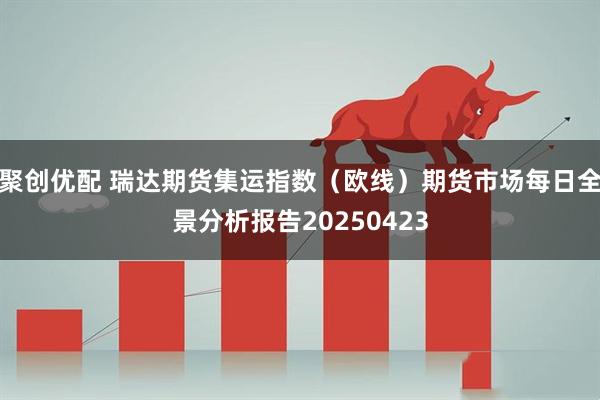 聚创优配 瑞达期货集运指数（欧线）期货市场每日全景分析报告20250423