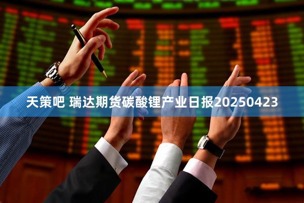 天策吧 瑞达期货碳酸锂产业日报20250423