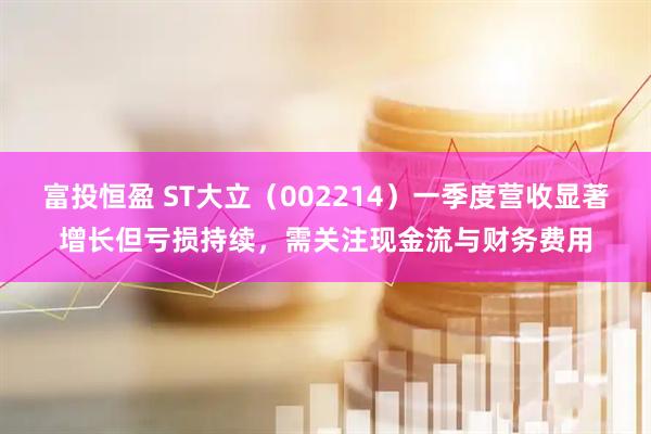 富投恒盈 ST大立（002214）一季度营收显著增长但亏损持续，需关注现金流与财务费用
