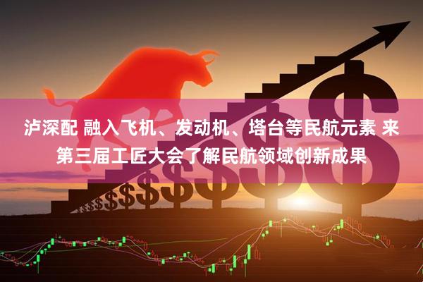 泸深配 融入飞机、发动机、塔台等民航元素 来第三届工匠大会了解民航领域创新成果