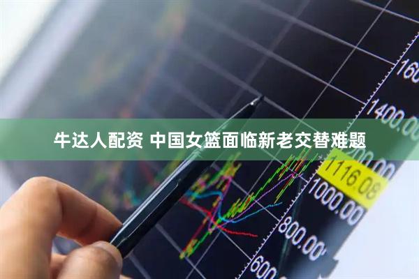 牛达人配资 中国女篮面临新老交替难题