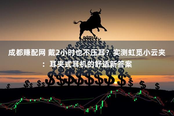 成都赚配网 戴2小时也不压耳？实测虹觅小云夹：耳夹式耳机的舒适新答案