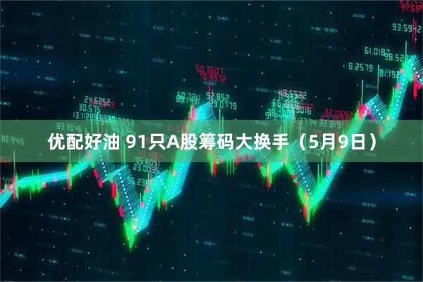优配好油 91只A股筹码大换手（5月9日）