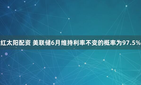红太阳配资 美联储6月维持利率不变的概率为97.5%
