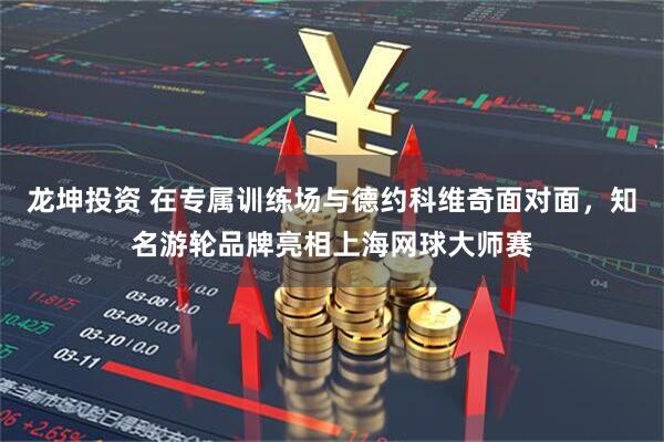龙坤投资 在专属训练场与德约科维奇面对面，知名游轮品牌亮相上海网球大师赛