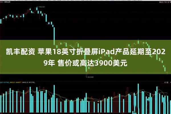 凯丰配资 苹果18英寸折叠屏iPad产品延期至2029年 售价或高达3900美元