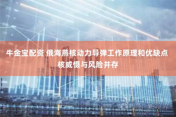 牛金宝配资 俄海燕核动力导弹工作原理和优缺点 核威慑与风险并存