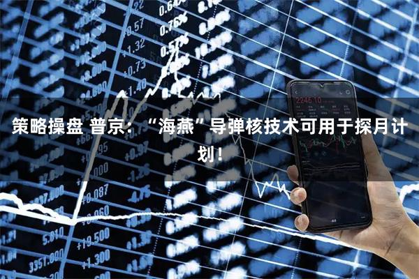 策略操盘 普京：“海燕”导弹核技术可用于探月计划！
