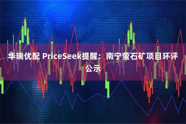 华瑞优配 PriceSeek提醒：南宁萤石矿项目环评公示