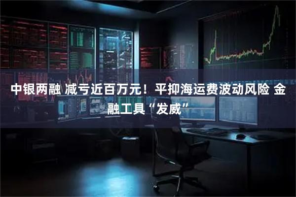 中银两融 减亏近百万元！平抑海运费波动风险 金融工具“发威”