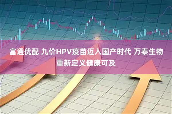 富通优配 九价HPV疫苗迈入国产时代 万泰生物重新定义健康可及