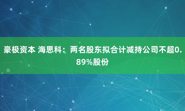 豪极资本 海思科：两名股东拟合计减持公司不超0.89%股份