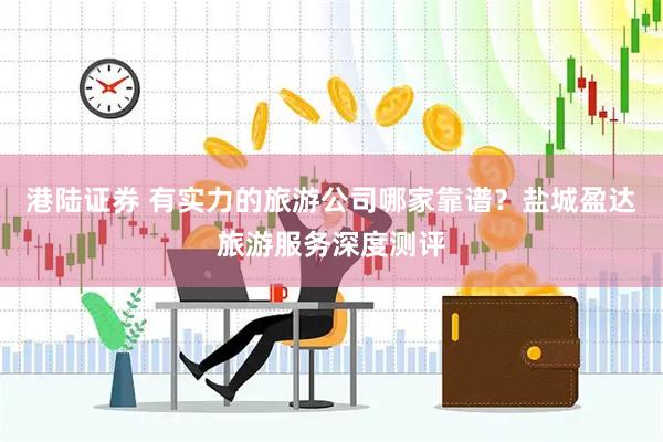 港陆证券 有实力的旅游公司哪家靠谱？盐城盈达旅游服务深度测评