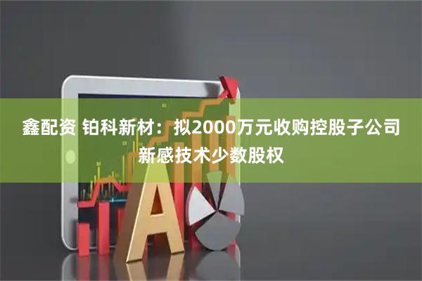 鑫配资 铂科新材：拟2000万元收购控股子公司新感技术少数股权