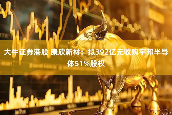 大牛证券港股 康欣新材：拟392亿元收购宇邦半导体51%股权