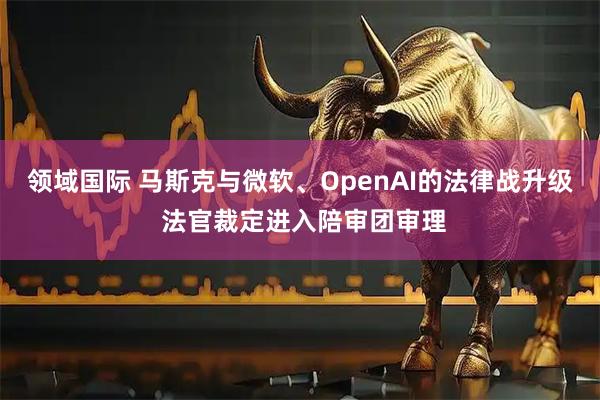 领域国际 马斯克与微软、OpenAI的法律战升级 法官裁定进入陪审团审理