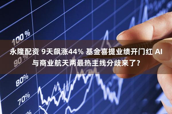 永隆配资 9天飙涨44% 基金喜提业绩开门红 AI与商业航天两最热主线分歧来了？