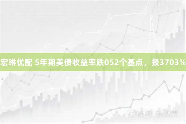 宏琳优配 5年期美债收益率跌052个基点，报3703%