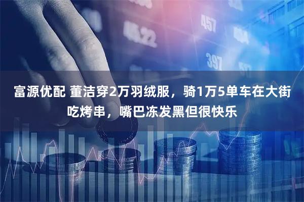 富源优配 董洁穿2万羽绒服，骑1万5单车在大街吃烤串，嘴巴冻发黑但很快乐