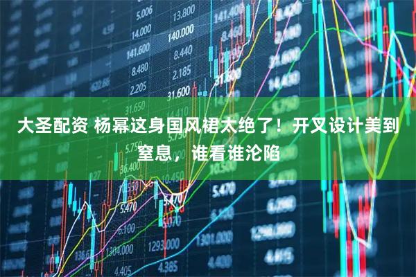 大圣配资 杨幂这身国风裙太绝了！开叉设计美到窒息，谁看谁沦陷