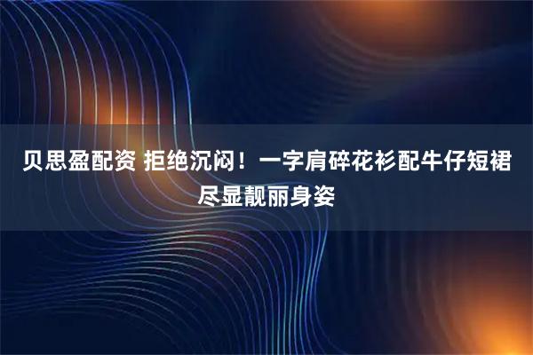 贝思盈配资 拒绝沉闷！一字肩碎花衫配牛仔短裙尽显靓丽身姿