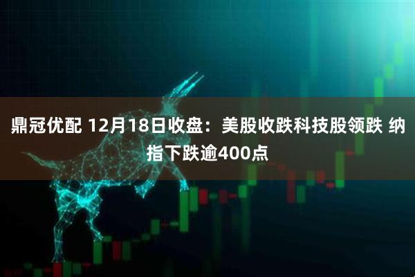 鼎冠优配 12月18日收盘：美股收跌科技股领跌 纳指下跌逾400点