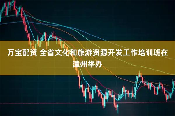 万宝配资 全省文化和旅游资源开发工作培训班在漳州举办