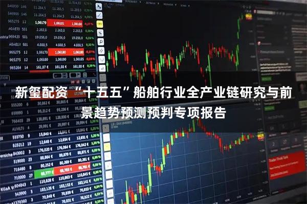 新玺配资 “十五五”船舶行业全产业链研究与前景趋势预测预判专项报告
