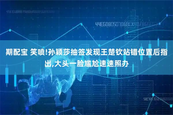 期配宝 笑喷!孙颖莎抽签发现王楚钦站错位置后指出,大头一脸尴尬速速照办
