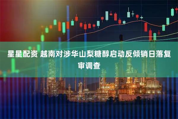 星星配资 越南对涉华山梨糖醇启动反倾销日落复审调查