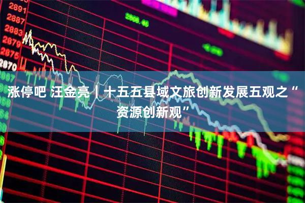 涨停吧 汪金亮｜十五五县域文旅创新发展五观之“资源创新观”