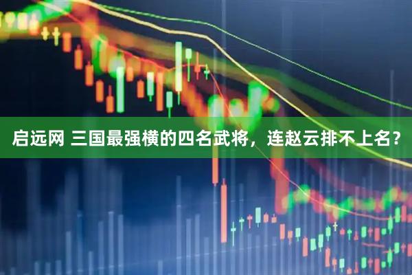 启远网 三国最强横的四名武将，连赵云排不上名？
